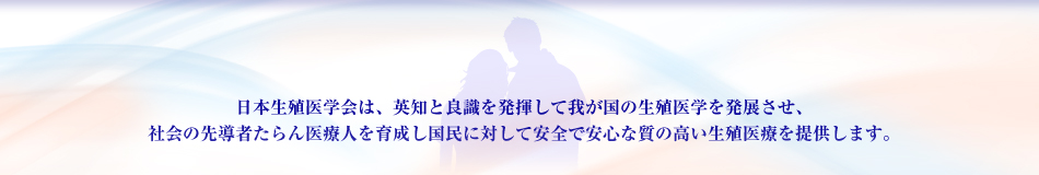 日本生殖医学会は、英知と良識を発揮して我が国の生殖医学を発展させ、社会の先導者たらん医療人を育成し国民に対して安全で安心な質の高い生殖医療を提供します。